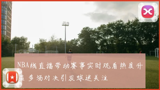NBA线直播带动赛事实时观看热度升温 多场对决引发球迷关注