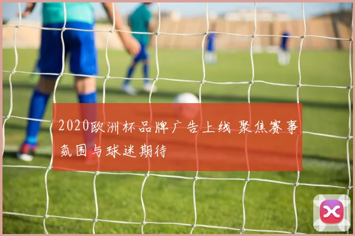 2020欧洲杯品牌广告上线 聚焦赛事氛围与球迷期待