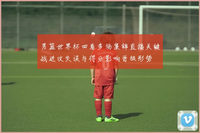 男篮世界杯回看多场集锦直播关键战进攻失误与得分影响晋级形势