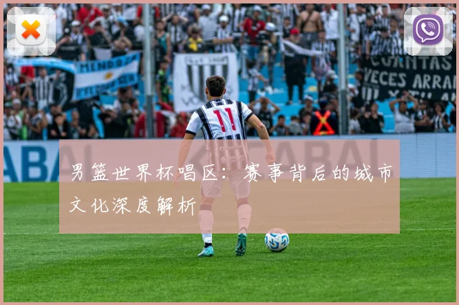 男篮世界杯唱区：赛事背后的城市文化深度解析