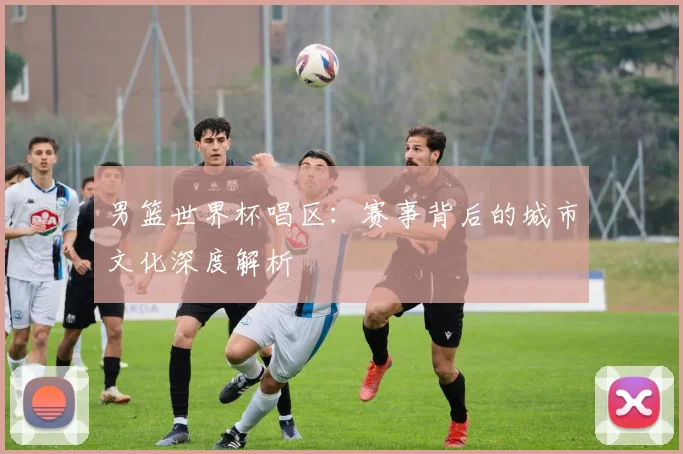 男篮世界杯唱区：赛事背后的城市文化深度解析