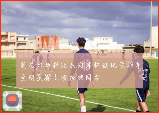 奥尼尔与科比共同捧杯创纪录09年全明星赛上演经典同台