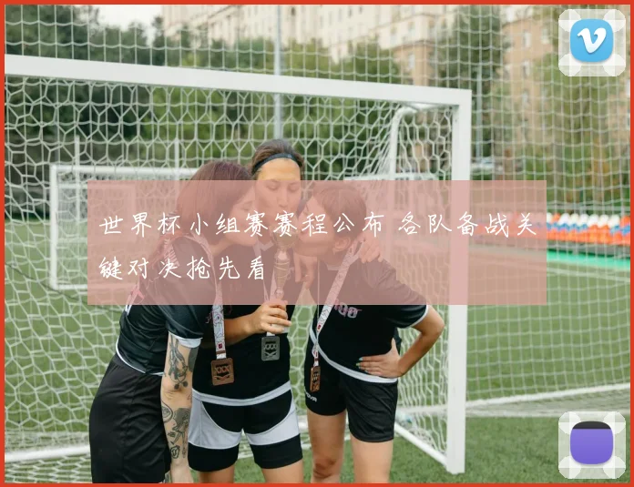 世界杯小组赛赛程公布 各队备战关键对决抢先看
