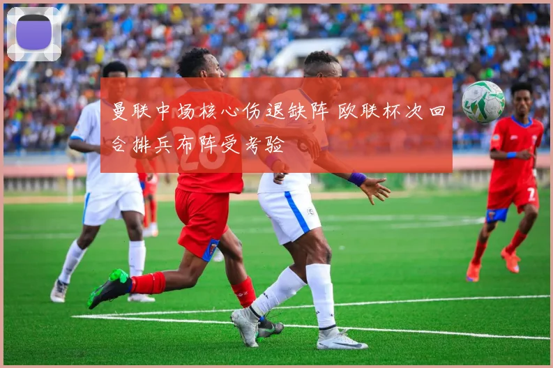 曼联中场核心伤退缺阵 欧联杯次回合排兵布阵受考验