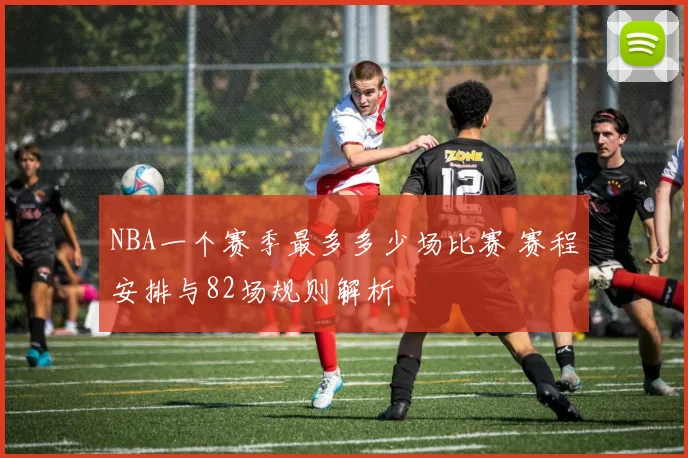 NBA一个赛季最多多少场比赛 赛程安排与82场规则解析