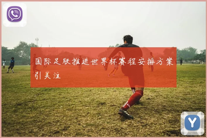 国际足联推进世界杯赛程安排方案引关注
