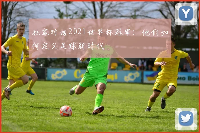 独家对话2021世界杯冠军：他们如何定义足球新时代