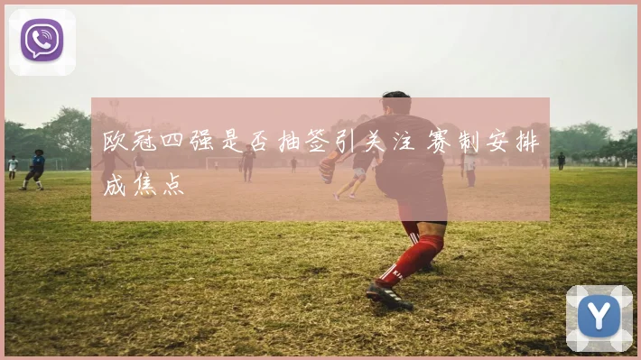 欧冠四强是否抽签引关注 赛制安排成焦点