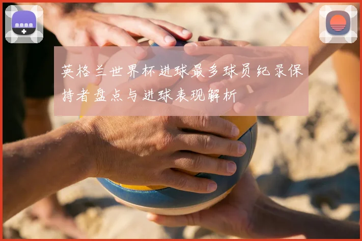 英格兰世界杯进球最多球员纪录保持者盘点与进球表现解析