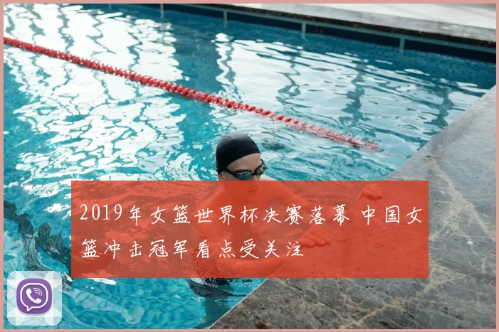 2019年女篮世界杯决赛落幕 中国女篮冲击冠军看点受关注