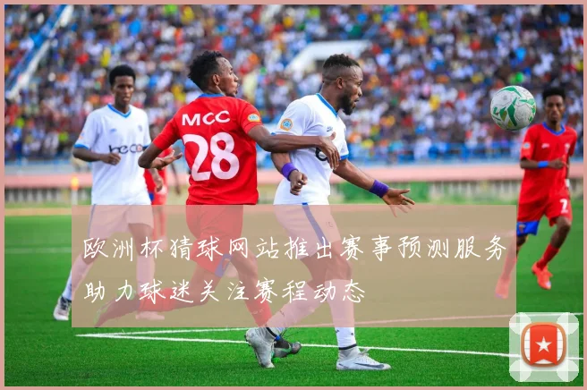 欧洲杯猜球网站推出赛事预测服务助力球迷关注赛程动态