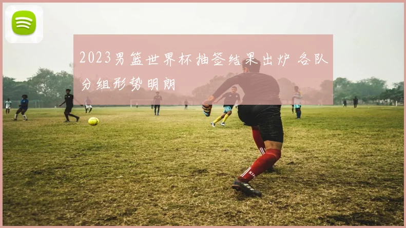 2023男篮世界杯抽签结果出炉 各队分组形势明朗