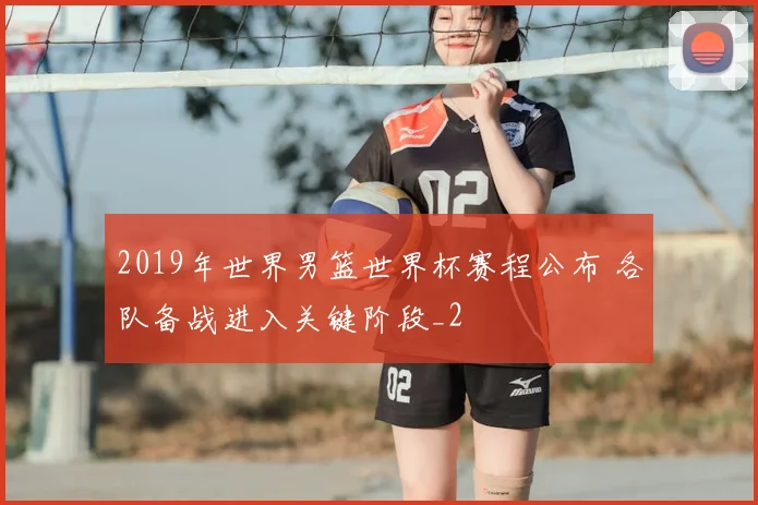 2019年世界男篮世界杯赛程公布 各队备战进入关键阶段_2