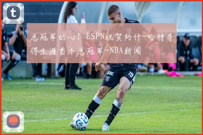 总冠军的心!ESPN祝贺约什-哈特夺得生涯首个总冠军-NBA新闻