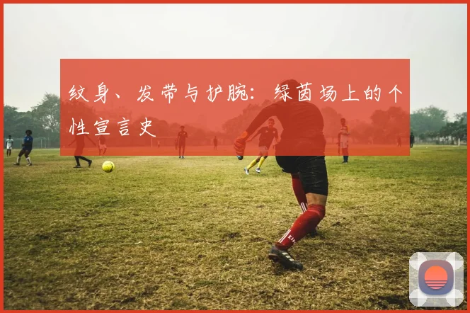 纹身、发带与护腕:绿茵场上的个性宣言史