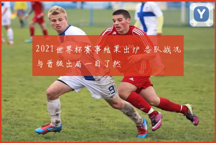 2021世界杯赛事结果出炉 各队战况与晋级出局一目了然