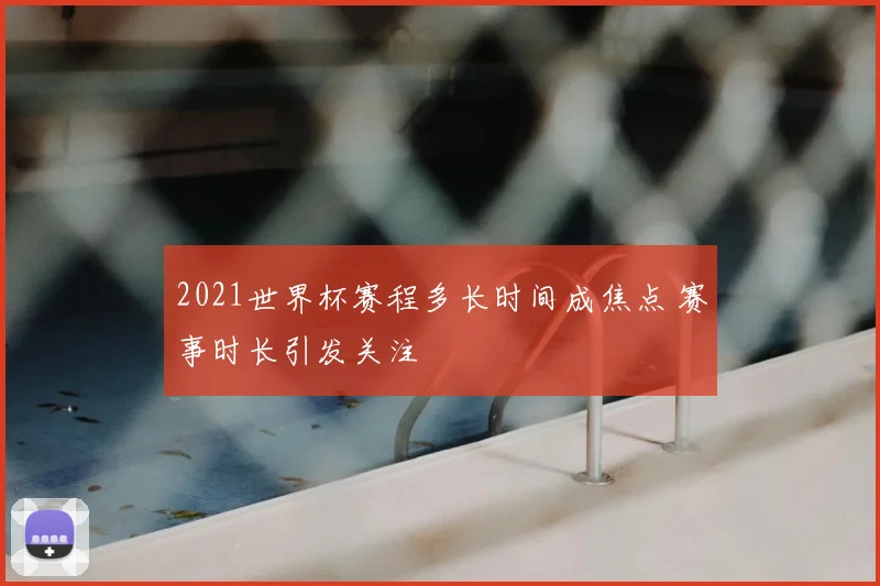 2021世界杯赛程多长时间成焦点 赛事时长引发关注