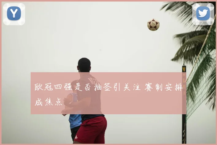 欧冠四强是否抽签引关注 赛制安排成焦点