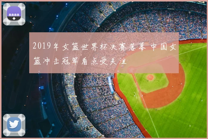 2019年女篮世界杯决赛落幕 中国女篮冲击冠军看点受关注